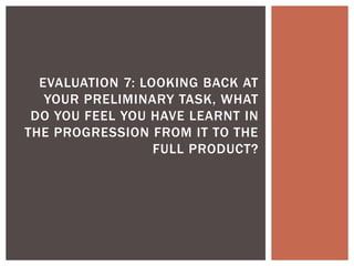 EVALUATION 7: LOOKING BACK AT
YOUR PRELIMINARY TASK, WHAT
DO YOU FEEL YOU HAVE LEARNT IN
THE PROGRESSION FROM IT TO THE
FULL PRODUCT?
 