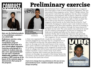 Preliminary exercise
Preliminary exercise: using
DTP and an image
manipulation program
produce the front page of a
new school/college magazine,
featuring a photograph of a
student in medium close-up
plus some appropriately laid-
out text and a masthead.
Additionally candidates must
produce a DTP mock-up of the
layout of the contents page to
demonstrate their grasp of
the program.
My preliminary front cover was heavily based on a magazine
that I had taken a look at when looking for inspiration. This one
was indeed Vibes magazine as Eric “Eazy.E” Wright edition. The
main points I took from this magazine was the colour template
and scheme it had adopted. Also its layout. I liked the contrast
used between the black and write of the background and the
text. Also I tried to re create the text style. I chose to adopt this
sort of style as the direction I wanted to take my school
magazine relied heavily on the belief that the school is “bad”
and needs changing as it doesn’t cater to the students need so
this magazine is all about that rebellion. This sort of message is
connoted through the audience through the heavy feature of
the black on my cover. The cover person was used as he would
suit the audience demographic for this sort of magazine. He
looks sort of stylish and indie as if he doesn’t care what
everyone thinks. Also he looks like someone who generally
hates the so called “establishment”. This is similar again to the
vibe magazine. On my contents I rushed it a bit. I tried to go for
Here are the finished products
of my preliminary exercise. I
was asked told;
a clean very organised look. I made the text reading
contents staggered as I has seen that in a magazine of i-D,
also I hollowed out this text. The photo takes up a lot of
room on the page and is the main feature of my contents.
Also I used a website at the bottom of the page to cater for
the audience demographic as the magazine is aimed at the
youth of colleges that will be heavy into social media and a
website would be a way to attract more of an online
audience/backing. Also I made sure that the text was
relevant on this page. An example of this being “Sports day
exclusives” as this would be relevant to a student audience
that attends this particular school.
I had a lot to change from my preliminary as this was not very
good standard of work. I needed a complete revamp and to
change everything.
 