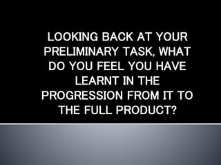 LOOKING BACK AT YOUR
PRELIMINARY TASK, WHAT
DO YOU FEEL YOU HAVE
LEARNT IN THE
PROGRESSION FROM IT TO
THE FULL PRODUCT?
 