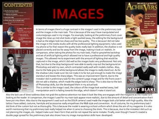 IMAGES
In terms of images there's a huge contrast in the images I used in the preliminary task
and the images in the main task. This is because of the way I have manipulated and
costume/props used in my images. For example, looking at the preliminary front cover
image the close up mid-shot looks a light washed away, the editing for the background
is bad as the edges look too sharp and has low quality. This is because I did not take
the image in the media studio with all the professional lighting equipment, I also used
my phone so for that reason the quality looks really bad. In addition, the shadow is not
placed correctly and too far away from the image, making it look un-realistic. In
comparison, when taking the photos for my main task, I had to grey/white backdrop
and set of artificial lighting which allowed me to have a professional and high quality
images. This allowed me to experiment with the amount of lighting that would be
captured in the image, which I did well as the images looks very professional. Not only
that, but due to the drop background I was able to easily crop out the background on
Photoshop and add my own, which contrasted really well with models clothes. Also,
due to the fade grey to white background allows the image to really stand out. As for
the shadow I also made sure I do not make it to far but just enough to make the image
standout and looses the sharp edges. This was an improvement I learnt, due to the
mistake I did in preliminary task for the content's page image and for the front cover I
did not add a shadow, which made the edges look to sharp. This is also due to the lack
of Photoshop skills, but the developed them in my actual task.
This is similar to the image I used, the colours of the image look washed away, bad
manipulation and it is fading towards the edge, which doesn’t make it stand out.
Also the lack use of direct address does not grab the audience attention nor does it look like they are engages with the magazine as the model isn't
looking at the reader. In comparison, the images I used for my main task appear more realistic, due to the amount of detail and concentration that I
have put into them. Also due to the equipment I used such as the DSLR camera I used made the images look a lot better with high quality. Also the
tattoo I have added, costume, hairstyle and accessorise really empathises the R&B style and convention. As of costume, for my preliminary task I
did think of the custom but not as thoroughly. This is because the model is wearing a school uniform which dines the aim of my magazine. It is also
worth mentioning that my preliminary task really helped me when it came to choosing the shots. This is because, due to the mistakes I did such as
not planning the images, etc. helped make sure I learn form that and do not repeat the same mistake. Finally, even though I haven't created a
double page spread for the preliminary task also shows how my image manipulation skills have developed.
 