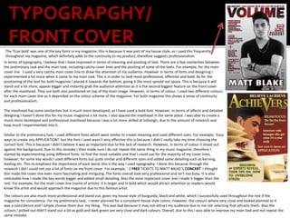 TYPOGRAPGHY/
FRONT COVER
The ‘Eras bold’ was one of the key fonts in my magazine, this is because it was part of my house style, as I used this frequently
throughout my magazine, which definitely adds to the continuity to my product, therefore suggests professionalism.
In terms of typography, I believe that I have improved in terms of meaning and positing of text. There are a few similarities between
the preliminary task and the main task, including catchy cover lines and the positing of some of the texts. For example, for the main
cover line I used a very catchy main cover line to draw the attention of my audience. However in terms of fonts and designing I
experimented a lot more when it came to my main task. This is in order to look more professional, effective and bold. As for the
positioning of the text for both magazine I placed it towards the bottom, giving it the most spread out space. This is because it will
stand out a lot more, appear bigger and instantly grab the audience attention as it is the second biggest feature on the front cover
after the masthead. They are both also positioned on top of the main image. However, in terms of colour, I used two different colours
for each main cover line as it depended on the colour scheme of the magazine. For both magazine this shows a sense of continuity
and professionalism.
The masthead has some similarities but is much more developed, as I have used a bold font. However, in terms of affects and detailed
designing I haven’t done this for my music magazine a lot more. I also spaced the masthead in the same place. I was able to create a
much more developed and professional masthead because I was a lot more skilled at InDesign, due to the amount of research and
how much I experimented into it.
Similar to the preliminary task, I used different fonts which were similar to create meaning and used different sizes. For example, ‘Easy
ways to create any APPLICATION!’ but the font I used wasn’t very effective this is because I didn’t really take my time choosing the
correct font. This is because I didn’t believe it was as important due to the lack of research. However, in terms of colour it stood out
against the background. Due to this mistake I then made sure I do not repeat the same thing in my music magazine, therefore I
started by experimenting using different fonts to find the most suitable one that I could use for the majority of my cover lines,
however, for some key words I used different fonts but quite similar and different sizes and added same detailing such as kerning,
leading etc. This to emphasis the importance of each word, this is the way I used typography. I done this because through the
research I did I could not use a lot of fonts on my front cover. For example, ‘ 2 FREE TICKETS TO MATT BALKE’S CONCERT’ I thought
this made the cover line even more fascinating and intriguing. The fonts overall look very professional and isn't too busy. It is also
noticeable how I made the key words bigger and added small detailing. Also the most important cover line I made it bigger than the
rest. For example, for the main cover line (name of artists) it is larger and in bold which would attract attention as readers would
know this artist and would approach the magazine due to this famous artist.
The colours are also much more professional and stand out, given my house style of burgundy, black and white, which I successfully used throughout the rest if the
magazine for consistency. For my preliminary task, I never planned for a consistent house style colour, however, the colours where very close and looked planned as it
was a coincidence and I simple choose them due my liking. This was bad because it may not attract my audience due to me not selecting that attracts them. Also the
colours I picked out didn’t stand out a lot as gold and dark green are very close and dark colours. Overall, due to this I was able to improve my main task and not repeat the
same mistake.
 