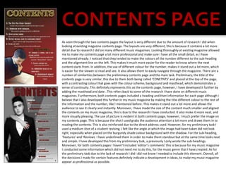 CONTENTS PAGE
As seen through the two contents pages the layout is very different due to the amount of research I did when
looking at existing magazine contents page. The layouts are very different, this is because it contains a lot more
detail due to research I did on many different music magazines. Looking thoroughly at existing magazine allowed
me to make my contents page a lot more professional and make sure I have all the small detail, as I have
mentioned already. I noticed that they tended to make the colours of the number different to the sub-heading
and the alignment line on the left. This makes it much more easier for the reader to know where the next
content starts from. In addition, the use of different colour for the number, makes it stand out a lot more, which
is easier for the viewer to read and see. It also allows them to easily navigate through the magazine. There are a
number of similarities between the preliminary contents page and the main task. Preliminary, the title of the
contents page is very similar, this due to them both being called ‘CONETNTS’ and placed at the top of the page,
with a contrasting colour that goes with the colour scheme, background and masthead, which demonstrates a
sense of continuity. This definitely represents this as the contents page, however, I have developed it further by
adding the masthead and date . This refers back to some of the research I have done on different music
magazines. Furthermore, both contents pages included a heading and then information for each page although I
believe that I also developed this further in my music magazine by making the title different colour to the rest of
the information and the number, like I mentioned before. This makes it stand out a lot more and allows the
audience to see it clearly and instantly. Moreover, I have made the size of the content much smaller and aligned
the contents on my music magazine, this is due to the research I have conducted. It also make it more neat, and
more visually pleasing. The use of picture is evident in both contents page, however, I much prefer the image on
my contents page. This is because the shot I used grabs the audience attention a lot more and draws them in to
reading the contents. This is also reinforced due to the direct address used. However, for my preliminary task I
used a medium shot of a student revising, I felt like the angle at which the image had been taken did not look
right, especially when placed on the burgundy shade colour background with the shadow. For the sub-heading,
‘Features’ and ‘Reviews I have underlined them in order to make them standout but at the same time looks neat
and simple. I have developed this from my preliminary task, a previously I only wrote the sub-headings.
Moreover, for both contents pages I haven't included ‘editor’s comments’ this is because for my music magazine
I conducted some information which did not need me to do this, for the music genre that I have created. As for
the preliminary task due to the lack of research I did I did not know I needed to include this element. Overall, all
the decisions I made for certain features definitely indicate a development in ideas, to make my music magazine
appear as professional as possible.
 