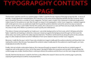The font that I used the most for my contents page is ‘Calibri’ I used this for the majority of the page accept the title . In terms of
the title, I simply placed the masthead there, this is because it is the name of the publication besides the title ‘Contents’ which
was a convention I found in a number of music magazines.The font I used is ‘Impact’ this is because it is bold and simple which
makes it easy for the audience to read.Also through my research into typography in other music magazines, I realised magazine
with similar genre to mine use a bold and simple font to grab the audience attention and at the same time easy to read and
simple. In terms of why is used ‘Calibri’ font for the content, this is because it is a sans serif font and very simple, therefore it is
very easy to read, which allows my audience to read it quickly and understand it.
The colours I choose contrast together as I made sure I use similar background to my front cover, which I did (grey and white
fade). I made the sub-headings in white this is because it stood out against the background and through my front cover the
white colour was mainly used for the really important elements.Therefore I reinforced this by doing the same on the contents
page. It is also simple and stand out which I followed on from some research I done on similar music magazine.
Moreover, I really like the way in which I have only included one image to really grab the audience attention and draw them into
reading the content.Also the way I have placed the contents makes it really easy for the audience to read through it, as it very
simple placed one after the other.
Finally, I did not include a subscription feature, this is because through my research I did not see this on contents pages of
magazines with similar genre to mine. So for that reason I decided to follow the convention and not add it. this also keeps the
contents page very simple, therefore there is nothing to distract the audience and the focus is on the main image and contents.
Overall, I feel that the decisions I made for the fonts surely reflects the research I done over the contents page in particular,
copying the general layout as well as visual presentation.
 