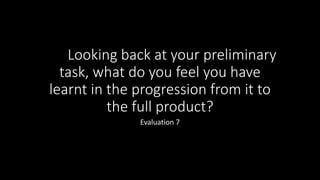 Looking back at your preliminary
task, what do you feel you have
learnt in the progression from it to
the full product?
Evaluation 7
 