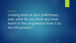 Looking back at your preliminary
task, what do you think you have
learnt in the progression from it to
the full product?
QUESTION 7
 