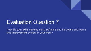 Evaluation Question 7
how did your skills develop using software and hardware and how is
this improvement evident in your work?
 