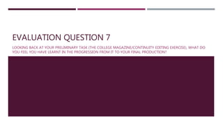 EVALUATION QUESTION 7
LOOKING BACK AT YOUR PRELIMINARY TASK (THE COLLEGE MAGAZINE/CONTINUITY EDITING EXERCISE), WHAT DO
YOU FEEL YOU HAVE LEARNT IN THE PROGRESSION FROM IT TO YOUR FINAL PRODUCTION?
 