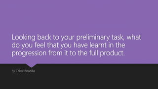 Looking back to your preliminary task, what
do you feel that you have learnt in the
progression from it to the full product.
By Chloe Boadilla
 