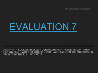 EVALUATION 7
ACTIVITY 7- LOOKING BACK AT YOUR PRELIMINARY TASK (THE CONTINUITY
EDITING TASK), WHAT DO YOU FEEL YOU HAVE LEARNT IN THE PROGRESSION
FROM IT TO THE FULL PRODUCT?
AS Media- Albiona Ramadani
 