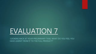EVALUATION 7
‘LOOKING BACK AT YOUR PRELIMINARY TASK, WHAT DO YOU FEEL YOU
HAVE LEARNT FROM IT TO THE FULL PRODUCT?’
 
