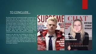 TO CONCLUDE…
My final production progressed greatly compared to my
preliminary task due to mainly the research level of
needs and wants of my target audience but also learning
the techniques in how to achieve them. This ranged from
the lighting quality of the image and, my research even
had a large impact on the final layout of my production.
My images were a key aspect in which improved through
the use of tutorials in order to make my production look
far better than my preliminary, learning the different
features along the way, mostly including the
manipulation of pictures and effects on Photoshop.
Research was also key into finalising my choices in my
production due to the more in-depth knowledge of
codes & conventions of similar magazines to mine. This
created a more realistic outcome for my target audience
which would satisfy them. Without such aspects, my final
production would’ve been far less professional and not
to as higher standard.
 