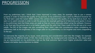 PROGRESSION
From my preliminary task, I think that I have improved in many areas, for example, how to use a camera
properly in order to improve the quality of my pictures. In my preliminary task I used my IPhone 6 however for
my final task I used the Canon 600D camera; this camera improved the quality of my work but so much. As I
went on to watch tutorials in order to edit the pictures (for example getting rid of blemishes and spots) it shows
in my preliminary task that these areas are weak as they are more obviously edited using the software. However
in my final task the pictures are in a lot better quality and the edits that I have made to the skin are a lot more
subtle. The ISO of the images was also something that I didn’t take into consideration when completing my
preliminary task as the brightness of the image used on my preliminary is a lot brighter and more unappealing
to the eye.
To overcome the majority of my issues, more planning and consideration went into the images, for example
considering the different levels of ISO, the mise-en-scene, the background and clothing etc. this clearly gave
me an improvement on my preliminary task as the final outcome had a much higher production value and
looked a lot better due to attention to detail.
 