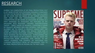 RESEARCH
DURING THE COMPLETION OF MY FINAL PRODUCTION I PUT
A LOT MORE EFFORT INTO INTENSIVE RESEARCH COMPARED
TO THAT PUT IN FOR MY PRELIMINARY TASK. THIS ALLOWED
ME TO CATER FOR THE NEEDS OF MY TARGET AUDIENCE
AND ALSO USE THE CONVENTIONAL CODES AND
CONVENTIONS OF MY GENRE OF MAGAZINE. IN DOING SO I
HAVE MANAGED TO ASSOCIATE THE FEATURES OF MY
MAGAZINE INTO RELEVANT THEORIES (GRATIFICATIONS
THEORY – DIRECT MODE OF ADDRESS, CONVEYING A SENSE
OF EQUALITY BETWEEN MEN AND WOMEN.) THIS OVERALL,
ALLOWED ME TO CREATE A PRODUCT WHICH KEPT THE
TARGET AUDIENCE IN MIND; THIS WOULD HAVE HAD A
MORE INFLUENTIAL OUTCOME. OVERALL, RESEARCH HAD A
GREAT BEARING ON THE KNOWLEDGE SURROUNDING THE
WANTS AND NEEDS OF MY AUDIENCE, AND SO, MADE THE
PRODUCTION MORE TARGETING AND SPECIFIC TO MY
TARGET AUDIENCE. FOR EXAMPLE, MY MASTHEAD HAS
CHANGED DRASTICALLY FROM MY PRELIMINARY TASK TO
MY FINAL PRODUCTION AS SHOWN ON THE NEXT SLIDE.
 