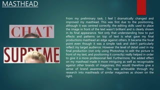 MASTHEAD
From my preliminary task, I feel I dramatically changed and
improved my masthead. This was first due to the positioning,
although it was centred correctly, the editing skills used to place
the image in front of the text wasn’t brilliant and is clearly shown
in its final appearance. Not only that understanding how to put
effects and patterns on top of text is what gave my final
productions masthead an edge against others. It became the focal
point even though it was a simple task and didn’t particularly
reflect my target audience. However the level of detail used in my
final production (not only using Photoshop to edit the picture in
front of my text, and positioning it correctly) really helped in order
to give it a more professional feel. Furthermore, the added effect
on my masthead made it more intriguing as well as recognisable
against other brands of magazines; this would therefore give a
sense of brand awareness. This was achievable through my
research into mastheads of similar magazines as shown on the
right.
 