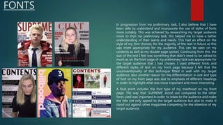 FONTS
In progression from my preliminary task, I also believe that I have
been able to understand and incorporate the use of styles of fonts
more suitably. This was achieved by researching my target audience
more so than my preliminary task, this helped me to have a better
understanding of their wants and needs. This had an effect on the
style of my font choices; for the majority of the text in futura as this
was more appropriate for my audience. This can be seen on my
contents as well as my double page spread. Continuing from this, the
size of the text I feel was something that didn’t need to be edited to
much as on the front page of my preliminary task was appropriate for
the target audience that I had chosen. I used different fonts and
different styles of text on my front page because I felt that the
unconventionality of this technique fitted in well with my target
audience. Also another reason for the differentiation in size and type
of font on my front page was due to emphasis of different headings
in order to highlight what was more important and more interesting.
A final point includes the font type of my masthead on my front
page. The way that ‘SUPREME’ stood out compared to the other
fonts used was important in order to relate to the audience and make
the title not only appeal to the target audience but also to make it
stand out against other magazines competing for the attention of my
target audience.
 