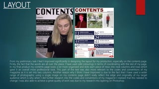 LAYOUT
From my preliminary task I feel I improved significantly in designing the layout for my production, especially on the contents page.
Firstly, the fact that the words are all over the place, I have used odd colourings in terms of coordinating with the rest of my page.
In my final product my contents page looks a lot more organised and slots each piece of news into neat columns and rows which
gave it an overall more professional look. This part of the text was also more relevant to the codes and conventions of my
magazine as it is set into two columns. Another reason why I think I have improved is due to the fact that I have used a wider
range of photographs; using a single image on my contents page didn’t really reflect the edge and originality of my target
audience which is why when I did further research into the codes and conventions of my magazine I realised that this needed to
change. I was also able to achieve a great quality of work was due to my research into layering on Photoshop.
 