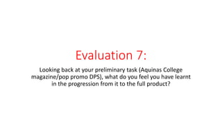Evaluation 7:
Looking back at your preliminary task (Aquinas College
magazine/pop promo DPS), what do you feel you have learnt
in the progression from it to the full product?
 