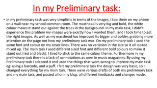 In my Preliminary task:
• In my preliminary task was very simplistic in terms of the images, I too them on my phone
on a wall near my school common room. The masthead is very big and bold, the white
colour makes it stand out against the trees in the background. In my main task, I didn’t
experience this problem my images were exactly how I wanted them, and I took time to get
the right images. As well as my masthead has improved its bigger and bolder, grabbing more
attention on the page not how my preliminary task was. On my preliminary task I used the
same font and colour on my cover lines. There was no variation in the size so it all looked
mixed up. The main task I used different sized font and different bold colours to make it
stand out (red and black). I tired to stick to the same colour theme. Furthermore in my
preliminary task there is a lack of connotations as seen in music magazines. By using my
Preliminary task I adapted it and used the things that went wrong to improve my main task
eg: using a barcode, and a puff. I felt my preliminary task the design was very basic, so I
changed everything for my main task. There were various drafts of both my preliminary task
and my main task, and posted all on my blog, all different feedbacks and changes made.
 