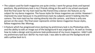 • The subject used for both magazines are quite similar, I went for group shots and layered
positions. My preliminary task is my 2 friends sitting on the wall in my school courtyard.
And the final cover for my main task has My friend Chey a dancer she features as my
subject for my dance magazine. The house styles for these magazines are similar. However I
improved my cover because in my preliminary task my subjects weren’t looking into the
camera. The main task has her staring directly into the camera., and there is only one
person on the cover. The final cover represents similar dance magazines house styles,
follow magazines like: Mixmag.
• A feature which has progressed since starting my preliminary task is my Photoshop skills,
and the ability to edit an image out of the background It was originally in. As well as I know
how to make a design and my pictures look professional of my music magazine. I didn’t edit
my preliminary task but I did for my main task. I was able to edit out the background and
add a yellow back to it.
 
