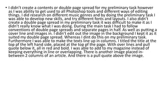 • I didn’t create a contents or double page spread for my preliminary task however
as I was ability to get used to all Photoshop tools and different ways of editing
things. I did research on different music genres and by doing the preliminary task I
was able to develop new skills, and try different fonts and layouts. I also didn’t
create a double page spread in my preliminary task it was difficult to make it as I
didn’t really know what I was doing. During the main task I had to follow
conventions of double page spreads and separate pages in half. As well as putting a
cover line and images in. I didn’t edit out the image in the background I kept it as it
suited my double page spread. Whereas I dint do this on my preliminary task.
Furthermore I was able to make the texts line up in columns. I titled the title at the
top pf the left hand side, placed at the top pf the page. With over lines and pull
quote below it, all in red and bold. I was able to add to my magazine instead of
keeping everything in line or overlapping. There is another image placed in-
between 2 columns of an article. And there is a pull quote above the image.
 