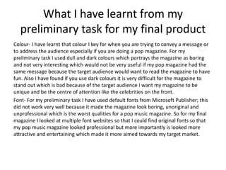 What I have learnt from my
preliminary task for my final product
Colour- I have learnt that colour I key for when you are trying to convey a message or
to address the audience especially if you are doing a pop magazine. For my
preliminary task I used dull and dark colours which portrays the magazine as boring
and not very interesting which would not be very useful if my pop magazine had the
same message because the target audience would want to read the magazine to have
fun. Also I have found if you use dark colours it is very difficult for the magazine to
stand out which is bad because of the target audience I want my magazine to be
unique and be the centre of attention like the celebrities on the front.
Font- For my preliminary task I have used default fonts from Microsoft Publisher; this
did not work very well because it made the magazine look boring, unoriginal and
unprofessional which is the worst qualities for a pop music magazine. So for my final
magazine I looked at multiple font websites so that I could find original fonts so that
my pop music magazine looked professional but more importantly is looked more
attractive and entertaining which made it more aimed towards my target market.
 