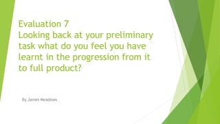 Evaluation 7
Looking back at your preliminary
task what do you feel you have
learnt in the progression from it
to full product?
By James Meadows
 