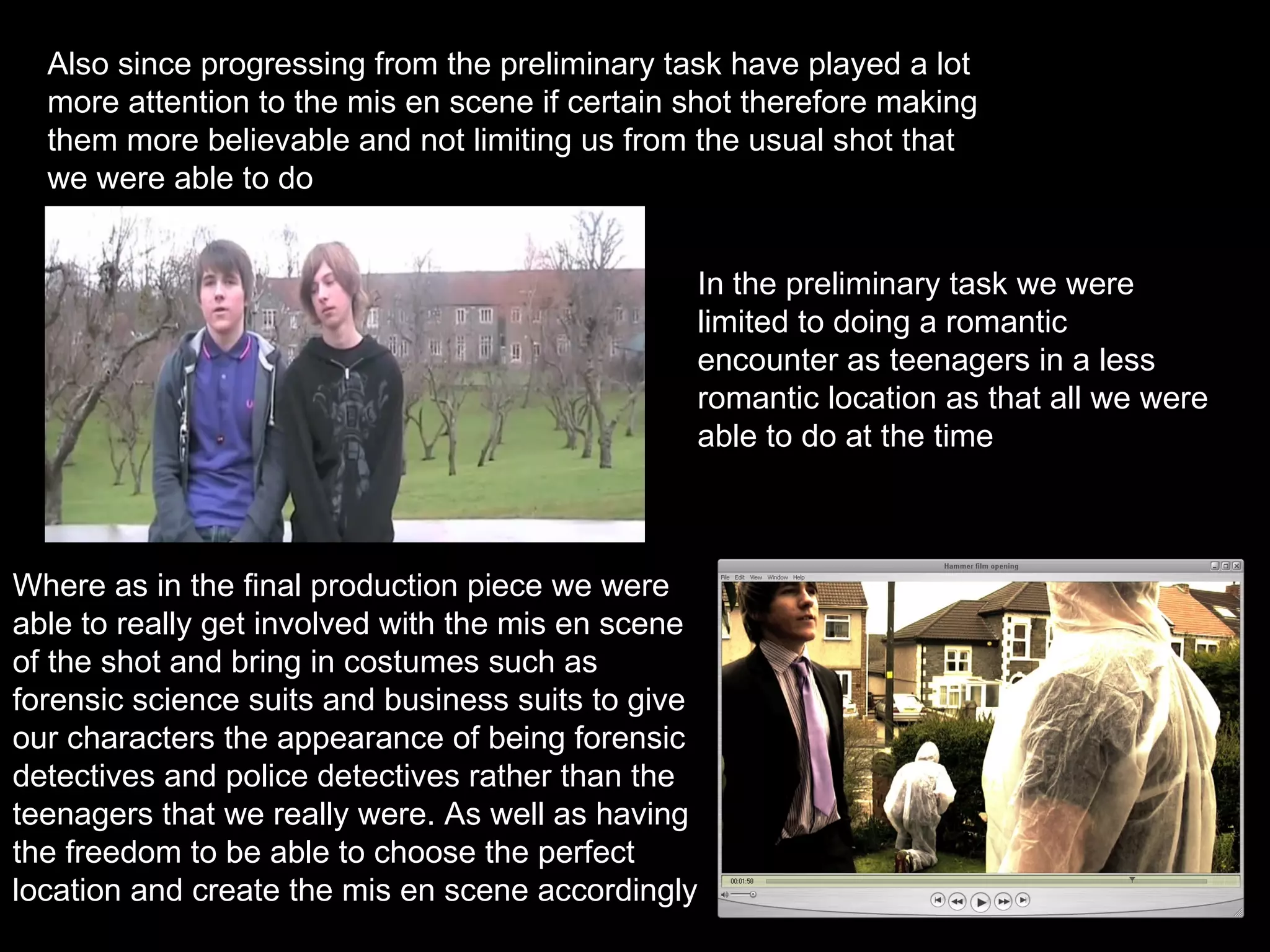 Also since progressing from the preliminary task have played a lot more attention to the mis en scene if certain shot therefore making them more believable and not limiting us from the usual shot that we were able to do In the preliminary task we were limited to doing a romantic encounter as teenagers in a less romantic location as that all we were able to do at the time Where as in the final production piece we were able to really get involved with the mis en scene of the shot and bring in costumes such as forensic science suits and business suits to give our characters the appearance of being forensic detectives and police detectives rather than the teenagers that we really were. As well as having the freedom to be able to choose the perfect location and create the mis en scene accordingly 
