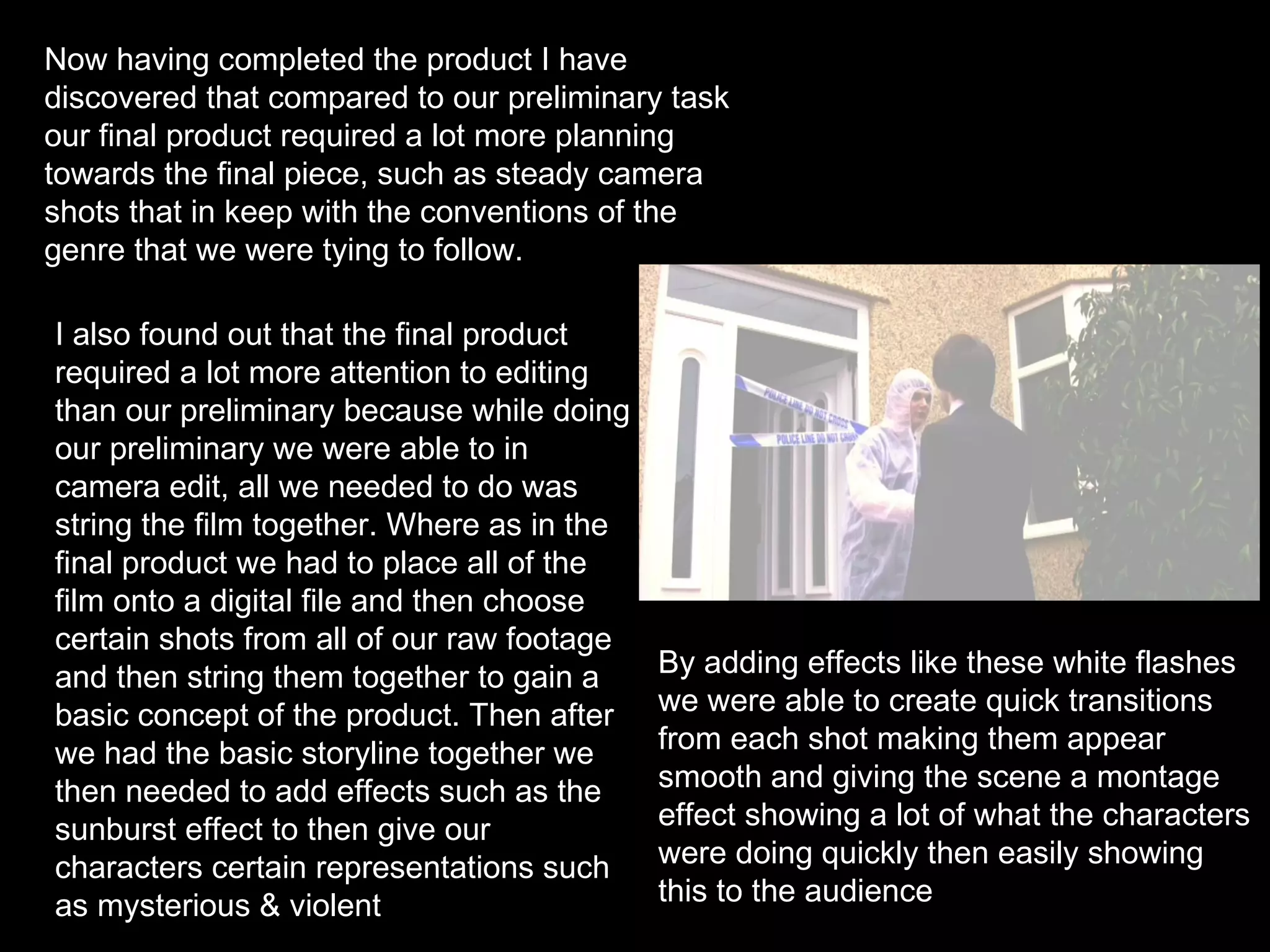 Now having completed the product I have discovered that compared to our preliminary task our final product required a lot more planning towards the final piece, such as steady camera shots that in keep with the conventions of the genre that we were tying to follow.  I also found out that the final product required a lot more attention to editing than our preliminary because while doing our preliminary we were able to in camera edit, all we needed to do was string the film together. Where as in the final product we had to place all of the film onto a digital file and then choose certain shots from all of our raw footage and then string them together to gain a basic concept of the product. Then after we had the basic storyline together we then needed to add effects such as the sunburst effect to then give our characters certain representations such as mysterious & violent By adding effects like these white flashes we were able to create quick transitions from each shot making them appear smooth and giving the scene a montage effect showing a lot of what the characters were doing quickly then easily showing this to the audience  