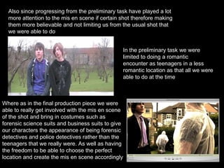 Also since progressing from the preliminary task have played a lot more attention to the mis en scene if certain shot therefore making them more believable and not limiting us from the usual shot that we were able to do In the preliminary task we were limited to doing a romantic encounter as teenagers in a less romantic location as that all we were able to do at the time Where as in the final production piece we were able to really get involved with the mis en scene of the shot and bring in costumes such as forensic science suits and business suits to give our characters the appearance of being forensic detectives and police detectives rather than the teenagers that we really were. As well as having the freedom to be able to choose the perfect location and create the mis en scene accordingly 