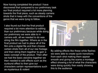 Now having completed the product I have discovered that compared to our preliminary task our final product required a lot more planning towards the final piece, such as steady camera shots that in keep with the conventions of the genre that we were tying to follow.  I also found out that the final product required a lot more attention to editing than our preliminary because while doing our preliminary we were able to in camera edit, all we needed to do was string the film together. Where as in the final product we had to place all of the film onto a digital file and then choose certain shots from all of our raw footage and then string them together to gain a basic concept of the product. Then after we had the basic storyline together we then needed to add effects such as the sunburst effect to then give our characters certain representations such as mysterious & violent By adding effects like these white flashes we were able to create quick transitions from each shot making them appear smooth and giving the scene a montage effect showing a lot of what the characters were doing quickly then easily showing this to the audience  