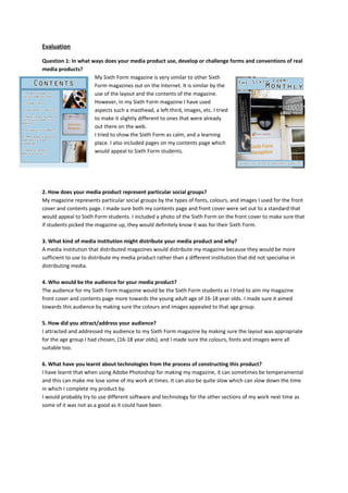 Evaluation

Question 1: In what ways does your media product use, develop or challenge forms and conventions of real
media products?
                     My Sixth Form magazine is very similar to other Sixth
                     Form magazines out on the Internet. It is similar by the
                     use of the layout and the contents of the magazine.
                     However, in my Sixth Form magazine I have used
                     aspects such a masthead, a left third, images, etc. I tried
                     to make it slightly different to ones that were already
                     out there on the web.
                     I tried to show the Sixth Form as calm, and a learning
                     place. I also included pages on my contents page which
                     would appeal to Sixth Form students.




2. How does your media product represent particular social groups?
My magazine represents particular social groups by the types of fonts, colours, and images I used for the front
cover and contents page. I made sure both my contents page and front cover were set out to a standard that
would appeal to Sixth Form students. I included a photo of the Sixth Form on the front cover to make sure that
if students picked the magazine up, they would definitely know it was for their Sixth Form.

3. What kind of media institution might distribute your media product and why?
A media institution that distributed magazines would distribute my magazine because they would be more
sufficient to use to distribute my media product rather than a different institution that did not specialise in
distributing media.

4. Who would be the audience for your media product?
The audience for my Sixth Form magazine would be the Sixth Form students as I tried to aim my magazine
front cover and contents page more towards the young adult age of 16-18 year olds. I made sure it aimed
towards this audience by making sure the colours and images appealed to that age group.

5. How did you attract/address your audience?
I attracted and addressed my audience to my Sixth Form magazine by making sure the layout was appropriate
for the age group I had chosen, (16-18 year olds), and I made sure the colours, fonts and images were all
suitable too.

6. What have you learnt about technologies from the process of constructing this product?
I have learnt that when using Adobe Photoshop for making my magazine, it can sometimes be temperamental
and this can make me lose some of my work at times. It can also be quite slow which can slow down the time
in which I complete my product by.
I would probably try to use different software and technology for the other sections of my work next time as
some of it was not as a good as it could have been.
 