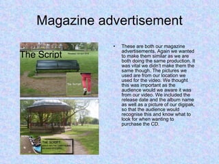 Magazine advertisement These are both our magazine advertisements. Again we wanted to make them similar as we are both doing the same production. It was vital we didn’t make them the same though. The pictures we used are from our location we used for the video. We thought this was important as the audience would we aware it was from our video. We included the release date and the album name as well as a picture of our digipak, so that the audience would recognise this and know what to look for when wanting to purchase the CD. 