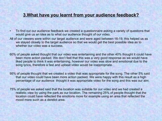 3.What have you learnt from your audience feedback? To find out our audience feedback we created a questionnaire asking a variety of questions that would give us an idea as to what our audience thought of our video.  All of our viewers were within our target audience and were aged between 16-19, this helped us as we stayed closely to the target audience so that we would get the best possible idea as to whether our video was a success.  60% of people asked thought that our video was entertaining and the other 40% thought it could have been more action packed. We don’t feel that this was a very good response as we would have liked people to think it was entertaining, however our video was slow and emotional due to the song lyrics, therefore a fast and upbeat video would be inappropriate.  95% of people thought that we created a video that was appropriate for the song. The other 5% said that our video could have been more action packed. We were happy with this result as a high percentage of our audience  thought it was appropriate video for the song and this was our aim. 75% of people we asked said that the location was suitable for our video and we had created a realistic view by using the park as our location. The remaining 25% of people thought that the location could have reflected the emotions more for example using an area that reflected the mood more such as a derelict area.  