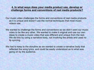 4. In what ways does your media product use, develop or challenge forms and conventions of real media products? Our music video challenges the forms and conventions of real media products as it is unique and doesn’t use the normal techniques that most music videos use.  We wanted to challenge the forms and conventions as we didn’t want our music video to be like any other. We wanted to make it original and use our own ideas to create a music video that was different and unique from the rest. We did this by using a narrative body, not involving the artists and used no lip syncing.  We had to keep to the storyline as we wanted to create a narrative body that reflected the song lyrics, and could be easily understood as to what was going on by the audience.  