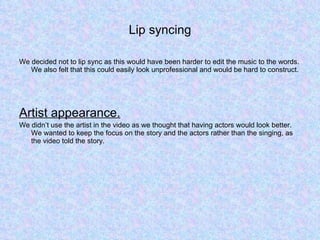 Lip syncing We decided not to lip sync as this would have been harder to edit the music to the words. We also felt that this could easily look unprofessional and would be hard to construct.  Artist appearance. We didn’t use the artist in the video as we thought that having actors would look better. We wanted to keep the focus on the story and the actors rather than the singing, as the video told the story.   