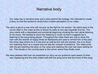 Narrative body Our video has a narrative body and a story behind the footage. We intended to create a story so that the audience would have a better perception of our video.  The story is about a man who will not give up the fight for his woman. He refers back to the corner often in the video as this is where he waits to one day hopefully find her. The story starts with a depressed and emotional beginning showing the man alone listening to his music. We wanted to show him listening to music so that it suggests he is listening to the song being played. Throughout the video there are cuts to show the man with the woman at happy times as flashbacks are used to remind him of the past. We show clips where he is in the shot as well as him with the women, this is to show him watching them as a couple and we see the contrast of emotions. The video ends with the girl watching the story on the news and realising the man has been waiting for her. This results in her running back to the corner where they finally meet.  We were pleased with how we presented our story as our audience were aware of what was happening and the story linked well with the song lyrics and the mood of the song.  