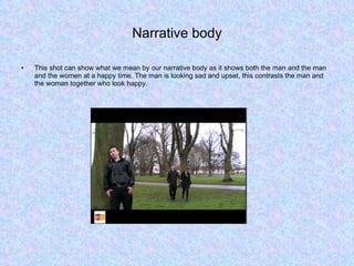 Narrative body This shot can show what we mean by our narrative body as it shows both the man and the man and the women at a happy time. The man is looking sad and upset, this contrasts the man and the woman together who look happy.  