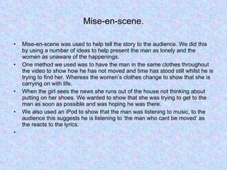 Mise-en-scene. Mise-en-scene was used to help tell the story to the audience. We did this by using a number of ideas to help present the man as lonely and the women as unaware of the happenings.  One method we used was to have the man in the same clothes throughout the video to show how he has not moved and time has stood still whilst he is trying to find her. Whereas the women’s clothes change to show that she is carrying on with life.  When the girl sees the news she runs out of the house not thinking about putting on her shoes. We wanted to show that she was trying to get to the man as soon as possible and was hoping he was there.  We also used an iPod to show that the man was listening to music, to the audience this suggests he is listening to ‘the man who cant be moved’ as the reacts to the lyrics. 