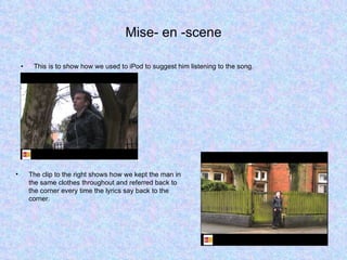 Mise- en -scene This is to show how we used to iPod to suggest him listening to the song.  The clip to the right shows how we kept the man in the same clothes throughout and referred back to the corner every time the lyrics say back to the corner. 