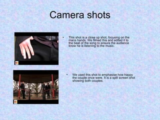 Camera shots This shot is a close up shot, focusing on the mans hands. We filmed this and edited it to the beat of the song to ensure the audience know he is listening to the music.  We used this shot to emphasise how happy the couple once were. It is a split screen shot showing both couples. 