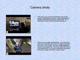 Camera shots This shot is an over the shoulder shot of the women watching the news. It was important to capture both the women as well as the TV in the shot to show what she was looking at. This is a low angle shot looking  up at the man, this shot could be said that it is inappropriate at this time in the video, as a low angle suggests power and superiority. We know that the man is not powerful as he is more vulnerable therefore this shot maybe shouldn’t of been used. 