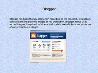 Blogger Blogger has been the key element in recording all the research, evaluation, construction and planning stages of my production. Blogger allows us to record images, keep track of videos and update text which shows evidence of our production in stages.  