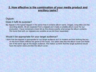 2. How effective is the combination of your media product and ancillary tasks? Digipak: Does it fulfil its purpose? My digipak is the typical digipak in the sense that it contains album name, images, song titles and the recording details. All are expected from a digipak and create a suitable album cover for our production. I have contained a track list as this shows exactly what songs the album contains. We found that both our digipaks are suitable as we did them seperately.  Would it be appropriate for your target audience? I think that the digipak is appropriate for our target audience as it is modern and the clothing the boy on the front wears reflects the genre of the music. Our peers also like the album cover and these are of the same age as the target audience, this makes us think that the target audience would have the same views and like the album cover. 