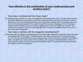 How effective is the combination of your media product and ancillary tasks? How does it combine with the music video? Our ancillary tasks both the cd cover and magazine advertisement link with our music video because they both reflect the song and the mood that is portrayed within the song. On the front cover of both the cd cover and advertisement we show a young boy looking down and walking away this shows the emotional aspects of the video through the boys body language. Part of the song is upbeat and the clothes the boy is wearing suggests this as they are bright and colourful. The colours are opposite to the boys body language which is what we wanted to show as it is out of the norms and unexpected.  How does it combine with the magazine advertisement? It combines with the magazine advertisement as we have taken significant shots from within the video and placed them on the advert. This links back to the video and shows how important location can be. This also emphasises the fact of keeping close to the video when producing the ancillary tasks. We both have used a picture that contains a lot of space to write information, which we have wrote the album name, the song and the release date. This is general information that will be needed to inform the audience. 