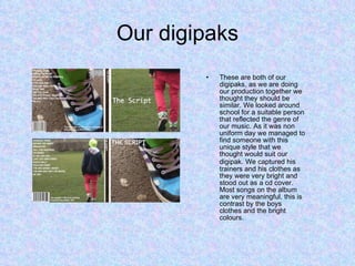 Our digipaks These are both of our digipaks, as we are doing our production together we thought they should be similar. We looked around school for a suitable person that reflected the genre of our music. As it was non uniform day we managed to find someone with this unique style that we thought would suit our digipak.   We captured his trainers and his clothes as they were very bright and stood out as a cd cover. Most songs on the album are very meaningful, this is contrast by the boys clothes and the bright colours. 