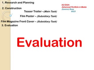 A2 G324:Advanced Portfolio in MediaDominic Rose			6023 1. Research and Planning 2. Construction  Teaser Trailer –(Main Task) Film Poster – (Subsidiary Task) Film Magazine Front Cover – (Subsidiary Task) 3. Evaluation Evaluation 