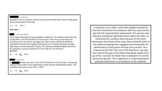 In response to our video, some other people enjoyed the
cinematic element of our production with the story and the
way that the song had been represented. The way we used
editing to emphasise significant points within the video, as
mentioned the cutting to beat and pace of the action
matching to the tempo of the song: these elements strike at
the audience keeping them engaged and enticed with the
performance as they watch the love story unravel. As a
response to the title ‘The Last of The Real Ones’, we took
the route of this guy in the relationship being unable to let
go of this ‘real love’ he thinks there is between him and his
partner/ex-partner. This is significant in understanding the
intended media from us as producers to the audience.
 