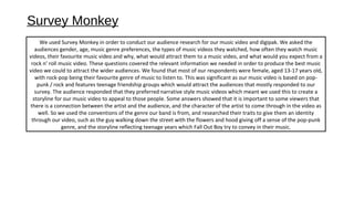 Survey Monkey
We used Survey Monkey in order to conduct our audience research for our music video and digipak. We asked the
audiences gender, age, music genre preferences, the types of music videos they watched, how often they watch music
videos, their favourite music video and why, what would attract them to a music video, and what would you expect from a
rock n’ roll music video. These questions covered the relevant information we needed in order to produce the best music
video we could to attract the wider audiences. We found that most of our respondents were female, aged 13-17 years old,
with rock-pop being their favourite genre of music to listen to. This was significant as our music video is based on pop-
punk / rock and features teenage friendship groups which would attract the audiences that mostly responded to our
survey. The audience responded that they preferred narrative style music videos which meant we used this to create a
storyline for our music video to appeal to those people. Some answers showed that it is important to some viewers that
there is a connection between the artist and the audience, and the character of the artist to come through in the video as
well. So we used the conventions of the genre our band is from, and researched their traits to give them an identity
through our video, such as the guy walking down the street with the flowers and hood giving off a sense of the pop-punk
genre, and the storyline reflecting teenage years which Fall Out Boy try to convey in their music.
 