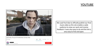 YOUTUBE
We used YouTube to officially publish our final
music video as this site enables a wide
audience to view our work and receive
feedback. It was also easy to do and the link is
very easy to find and open.
 