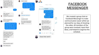 We created a group chat on
Facebook Messenger to make
communication easier whilst we
planned for our days of shooting
the video. All members of the
group were involved, input their
ideas, and helped to organise the
schedule.
FACEBOOK
MESSENGER
 